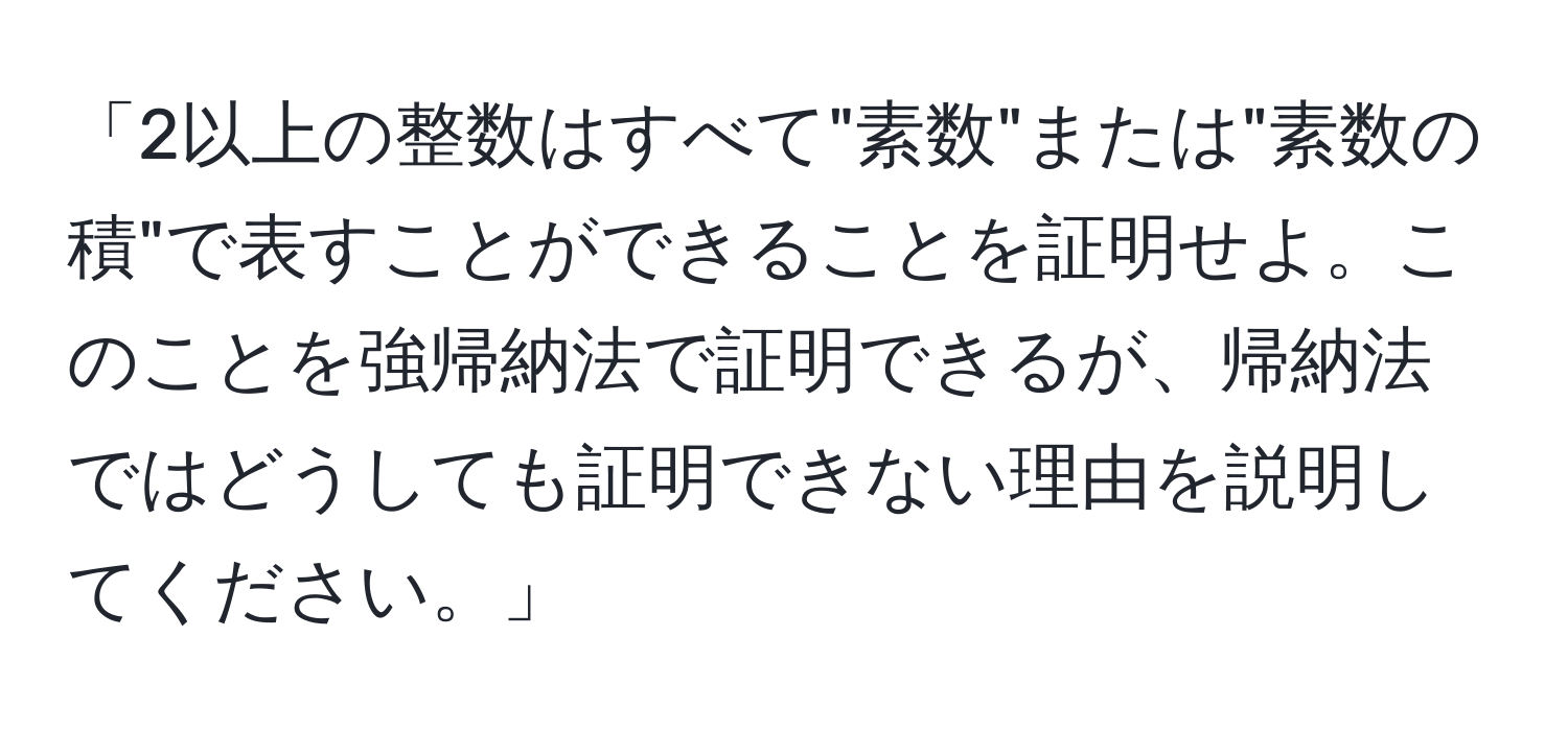 「2以上の整数はすべて"素数"または"素数の積"で表すことができることを証明せよ。このことを強帰納法で証明できるが、帰納法ではどうしても証明できない理由を説明してください。」