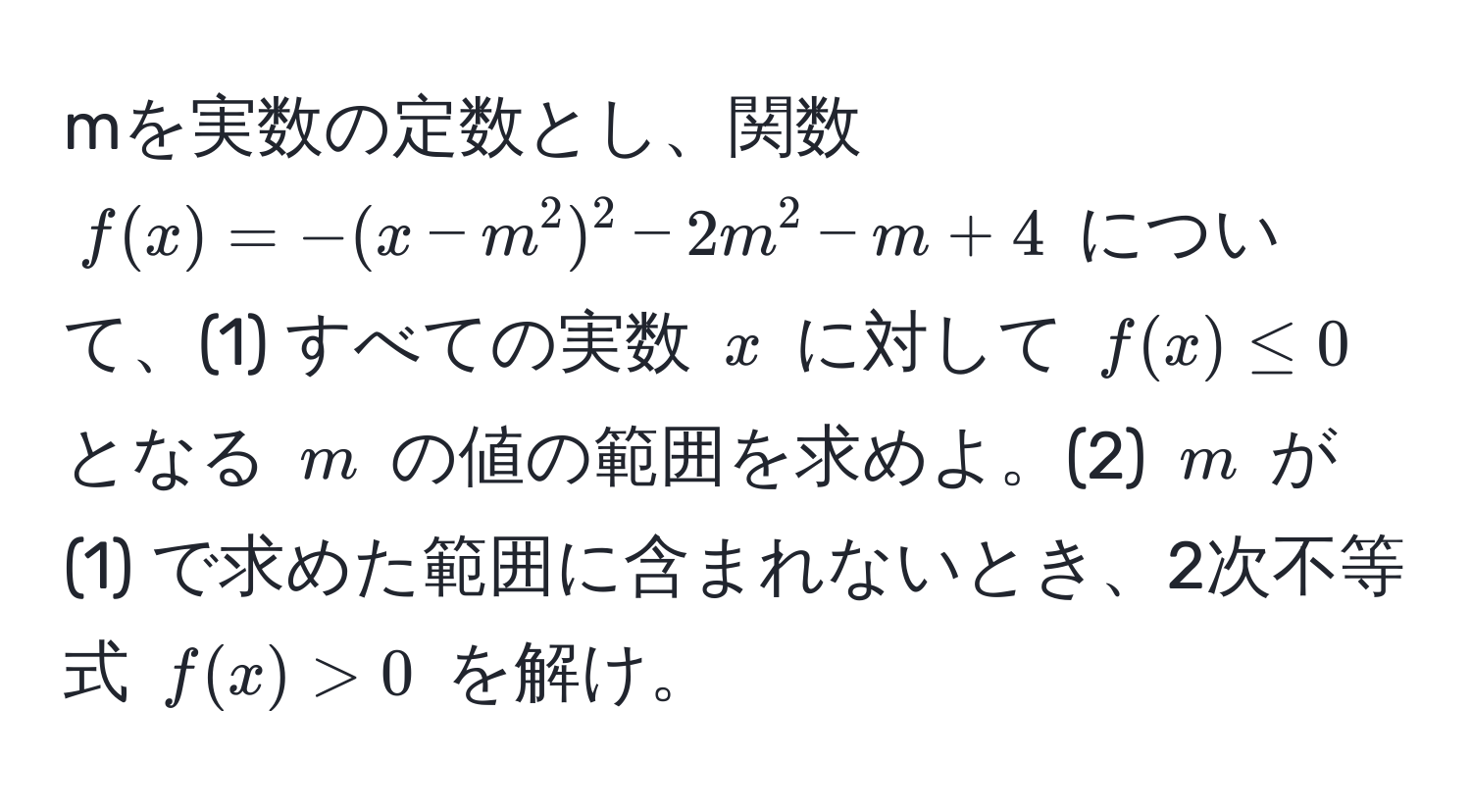 mを実数の定数とし、関数 $f(x) = -(x - m^2)^2 - 2m^2 - m + 4$ について、(1) すべての実数 $x$ に対して $f(x) ≤ 0$ となる $m$ の値の範囲を求めよ。(2) $m$ が (1) で求めた範囲に含まれないとき、2次不等式 $f(x) > 0$ を解け。