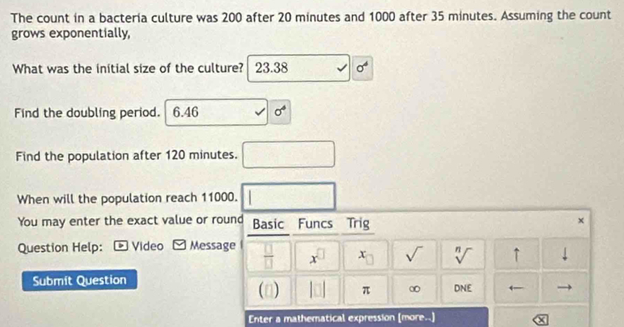 The count in a bacteria culture was 200 after 20 minutes and 1000 after 35 minutes. Assuming the count
grows exponentially,
What was the initial size of the culture? 23.38 sigma^4
Find the doubling period. 6.46 sigma^4
Find the population after 120 minutes. frac - 
When will the population reach 11000. | 
You may enter the exact value or round Basic Funcs Trig
×
Question Help: - Video - Message  □ /□   x^(□) x_□  sqrt() sqrt[n]() ↑ downarrow 
Submit Question
(□) |□ | π ∞ DNF ←
Enter a mathematical expression (more..)