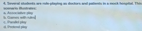 Several students are role-playing as doctors and patients in a mock hospital. This
scenario illustrates:
a. Associative play
b. Games with rules
c. Parallel play
d. Pretend play