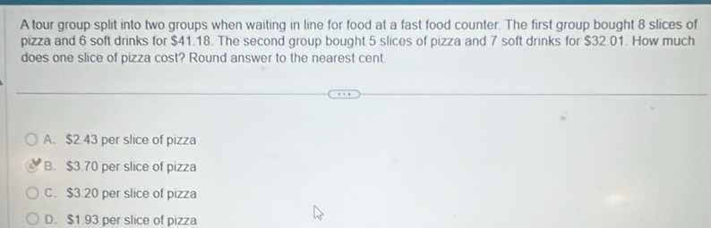 A tour group split into two groups when waiting in line for food at a fast food counter. The first group bought 8 slices of
pizza and 6 soft drinks for $41.18. The second group bought 5 slices of pizza and 7 soft drinks for $32.01. How much
does one slice of pizza cost? Round answer to the nearest cent.
A. $2.43 per slice of pizza
B. $3.70 per slice of pizza
C. $3.20 per slice of pizza
D. $1.93 per slice of pizza