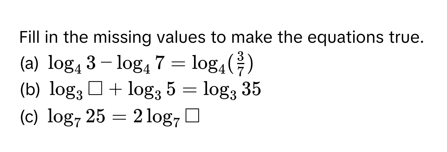 Fill in the missing values to make the equations true. 
(a) $log _43-log _47=log _4( 3/7 )$
(b) $log _3□ +log _35=log _335$
(c) $log _725=2log _7□$