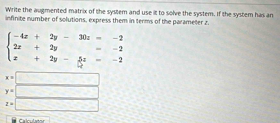 Write the augmented matrix of the system and use it to solve the system. If the system has an
infinite number of solutions, express them in terms of the parameter z.
beginarrayl -4x+2y-30z=-2 2x+2y=-2 x+2y-5z=-2endarray.
x=□
y=□
z=□
Calculator