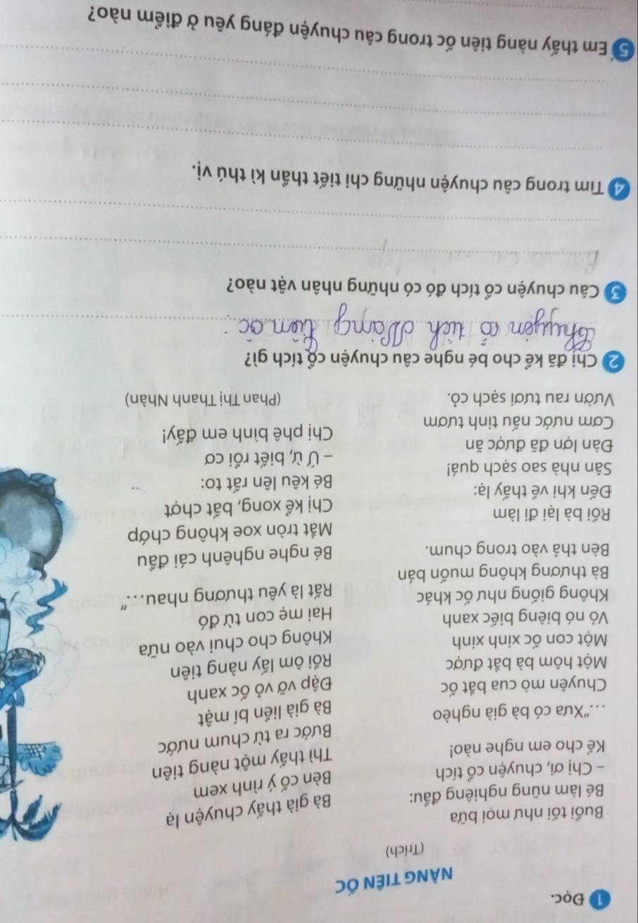 ① Đọc. 
NÀNG TIÊN ỐC 
(Trích) 
Buổi tối như mọi bữa 
Bé làm nũng nghiêng đấu: 
Bà già thấy chuyện lạ 
- Chị ơi, chuyện cổ tích 
Bèn cố ý rình xem 
Kể cho em nghe nào! 
Thì thấy một nàng tiên 
Bước ra từ chum nước 
..''Xưa có bà già nghèo 
Bà già liền bí mật 
Chuyên mò cua bắt ốc Đập vỡ vỏ ốc xanh 
Một hôm bà bắt được Rồi ôm lấy nàng tiên 
Một con ốc xinh xinh 
Không cho chui vào nữa 
Vỏ nó biêng biếc xanh 
Không giống như ốc khác Hai mẹ con từ đó 
Bà thương không muốn bán Rất là yêu thương nhau... 
Bèn thả vào trong chum. 
Bé nghe nghênh cái đầu 
Rồi bà lại đi làm Mắt tròn xoe không chớp 
Đến khi về thấy lạ: Chị kể xong, bất chợt 
Bé kêu lên rất to: 
Sân nhà sao sạch quá! 
- Ứ ừ, biết rồi cơ 
Đàn lợn đã được ăn 
Cơm nước nấu tinh tươm Chị phê bình em đấy! 
Vườn rau tươi sạch cỏ. (Phan Thị Thanh Nhàn) 
2 Chị đã kể cho bé nghe câu chuyện cổ tích gì? 
_ 
Ở Câu chuyện cổ tích đó có những nhân vật nào? 
_ 
_ 
_ 
Tể Tìm trong câu chuyện những chi tiết thần kì thú vị. 
_ 
_ 
5 Em thấy nàng tiên ốc trong câu chuyện đáng yêu ở điểm nào?