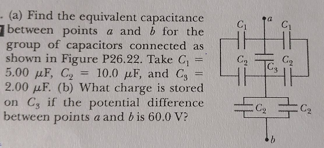 Find the equivalent capacitance
between points a and b for the
group of capacitors connected as
shown in Figure P26.22. Take C_1=
5.00mu F,C_2=10.0mu F , and C_3=
2.( 30 μF. (b) What charge is stored
on C_3 if the potential difference 
between points a and b is 60.0 V?