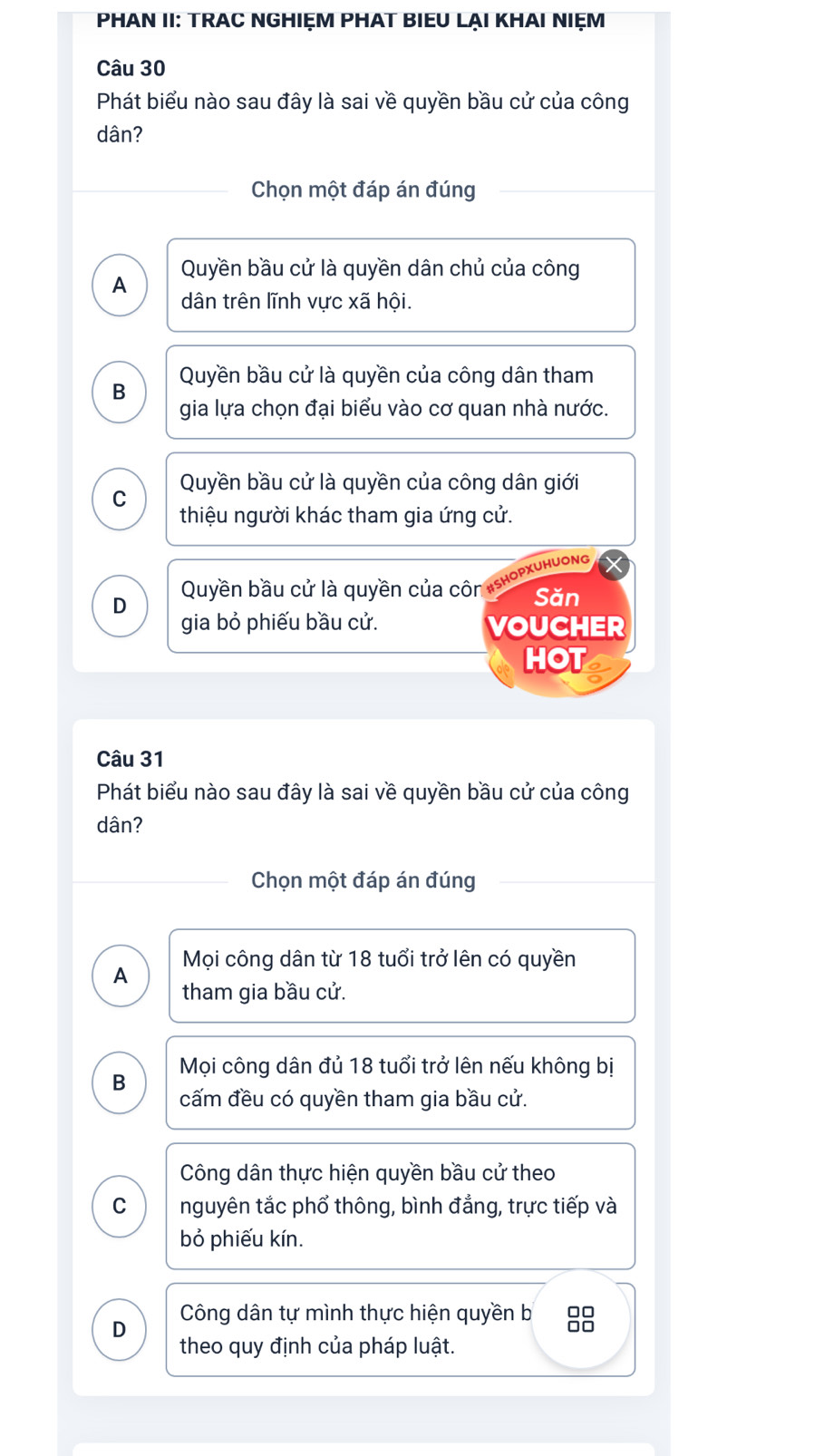 PHAN II: TRAC NGHIỆM PHAT BIEU LẠI KHAI NIẹM
Câu 30
Phát biểu nào sau đây là sai về quyền bầu cử của công
dân?
Chọn một đáp án đúng
Quyền bầu cử là quyền dân chủ của công
A dân trên lĩnh vực xã hội.
Quyền bầu cử là quyền của công dân tham
B
gia lựa chọn đại biểu vào cơ quan nhà nước.
C Quyền bầu cử là quyền của công dân giới
thiệu người khác tham gia ứng cử.
PXUHUONG
D
Quyền bầu cử là quyền của côn Săn
gia bỏ phiếu bầu cử. VOUCHER
HOT
Câu 31
Phát biểu nào sau đây là sai về quyền bầu cử của công
dân?
Chọn một đáp án đúng
Mọi công dân từ 18 tuổi trở lên có quyền
A
tham gia bầu cử.
Mọi công dân đủ 18 tuổi trở lên nếu không bị
B
cấm đều có quyền tham gia bầu cử.
Công dân thực hiện quyền bầu cử theo
C nguyên tắc phổ thông, bình đẳng, trực tiếp và
bỏ phiếu kín.
D
Công dân tự mình thực hiện quyền b 88
theo quy định của pháp luật.