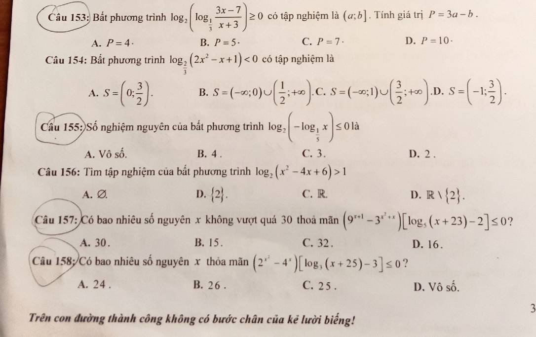 Bất phương trình log _2(log _ 1/3  (3x-7)/x+3 )≥ 0 có tập nghiệm là (a;b]. Tính giá trị P=3a-b.
A. P=4· B. P=5· C. P=7· D. P=10·
Câu 154: Bất phương trình log _ 2/3 (2x^2-x+1)<0</tex> có tập nghiệm là
A. S=(0; 3/2 ). B. S=(-∈fty ;0)∪ ( 1/2 ;+∈fty ) .C. S=(-∈fty ;1)∪ ( 3/2 ;+∈fty ) .D. S=(-1; 3/2 ).
Cầu 155: Số nghiệm nguyên của bất phương trình log _2(-log _ 1/5 x)≤ 0 là
A. Vô số. B. 4 . C. 3. D. 2 .
Câu 156: Tìm tập nghiệm của bất phương trình log _2(x^2-4x+6)>1
A. Ø. D.  2 . C. R. D. Rvee  2 .
Câu 157: Có bao nhiêu số nguyên x không vượt quả 30 thoả mãn (9^(x+1)-3^(x^2)+x)[log _5(x+23)-2]≤ 0 ?
A. 30 . B. 15 . C. 32 . D. 16.
Câu 158;/Có bao nhiêu số nguyên x thỏa mãn (2^(x^2)-4^x)[log _3(x+25)-3]≤ 0 ?
A. 24 . B. 2 6 . C. 2 5 . D. Vô số.
3
Trên con đường thành công không có bước chân của kẻ lười biếng!