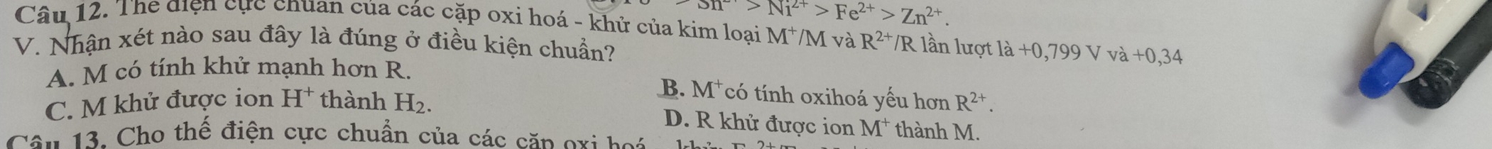 SIT>N>Ni^(2+)>Fe^(2+)>Zn^(2+). 
Câu 12. The điện cực chuan của các cặp oxi hoá - khủ của kim loại M^+/M và R^(2+)/R n lượ ldot a,70,799Vva+0,34
V. Nhận xét nào sau đây là đúng ở điều kiện chuẩn?
A. M có tính khử mạnh hơn R.
B.
C. M khử được ion H^+ thành H_2. M^+ có tính oxihoá yếu hơn R^(2+).
D. R khử được ion M^+ thành M.
Câu 13. Cho thế điện cực chuẩn của các căn oxi hoi