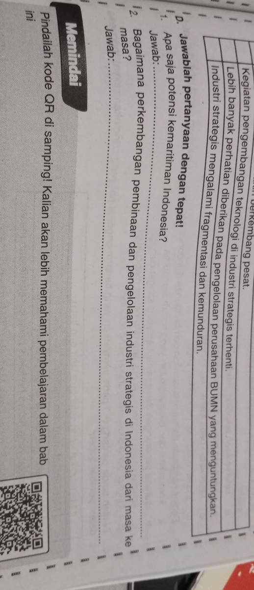 Toerke 
at! 
1. Apa saja potensi kemaritiman Indonesia? 
Jawab:_ 
2. Bagaimana perkembangan pembinaan dan pengelolaan industri strategis di Indonesia dari masa ke 
masa? 
Jawab:_ 
Memindai 
Pindailah kode QR di samping! Kalian akan lebih memahami pembelajaran dalam bab 
ini