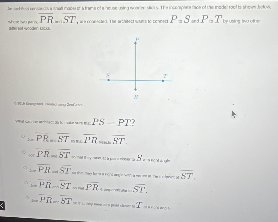An architect constructs a small model of a frame of a house using wooden sticks. The incomplete face of the model roof is shown below,
where two parts, overline PR and overline ST are connected. The architect wants to connect P_toS_andP_toT by using two other
different wooden sticks.
© 2019 StrongMind. Created using GeoGebra.
What can the architect do to make sure that PS=PT 7
_Joinoverline PR_andoverline ST_sothatoverline PR bisect= overline ST.
Joinoverline PR and overline ST so that they meet at a point closer to sqrt()^circ  at a right angle.
Joinoverline PR _  overline ST so that they form a right angle with a vertex at the midpoint of overline ST.

_30inoverline PR and overline ST so that overline PR is perpendicular to overline ST.
Joinoverline PR and overline ST so that they meet at a point closer to T at a right angle.