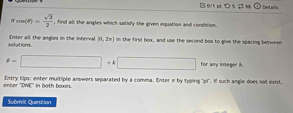 つ 5 ⇄98 ① Details 
If cos (θ )= sqrt(3)/2  , find all the angles which satisfy the given equation and condition. 
Enter all the angles in the interval [0,2π ) in the first box, and use the second box to give the spacing between 
solutions.
θ =□ +k□ for any integer k. 
Entry tips: enter multiple answers separated by a comma. Enter π by typing ''pi''. If such angle does not exist, 
enter 'DNE' in both boxes. 
Submit Question