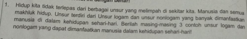 gan benar! 
1. Hidup kita tidak terlepas dari berbagai unsur yang melimpah di sekitar kita. Manusia dan semua 
makhluk hidup. Unsur terdiri dari Unsur logam dan unsur nonlogam yang banyak dimanfaatkan 
manusia di dalam kehidupan sehari-hari. Berilah masing-masing 3 contoh unsur logam dan 
nonlogam yang dapat dimanfaatkan manusia dalam kehidupan sehari-hari!