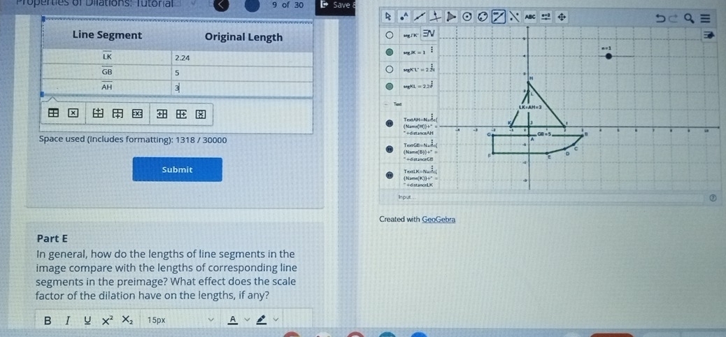 operties of Dilations: Tutorial 9 of 30 Save
R
segJ'K'
H=10=22
TexAH=
(Name(H
Space used (Includes formatting): 1318 / 30000* +distan
TextGB =
(Name(B
” +distan
TexeLK=
Submit (Name(K * +distan
Input
Created with GeoGebra
Part E
In general, how do the lengths of line segments in the
image compare with the lengths of corresponding line
segments in the preimage? What effect does the scale
factor of the dilation have on the lengths, if any?
B I 15px