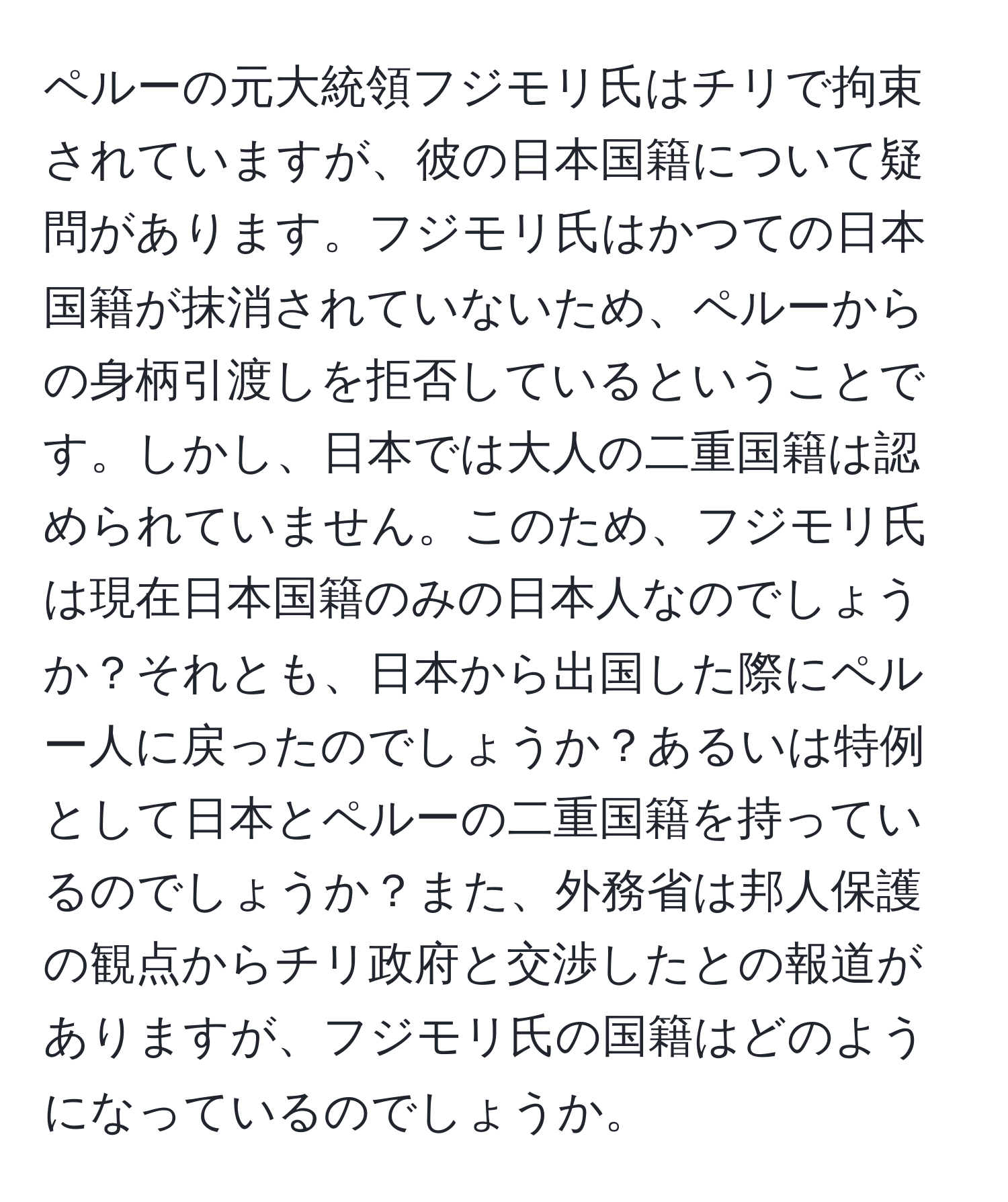 ペルーの元大統領フジモリ氏はチリで拘束されていますが、彼の日本国籍について疑問があります。フジモリ氏はかつての日本国籍が抹消されていないため、ペルーからの身柄引渡しを拒否しているということです。しかし、日本では大人の二重国籍は認められていません。このため、フジモリ氏は現在日本国籍のみの日本人なのでしょうか？それとも、日本から出国した際にペルー人に戻ったのでしょうか？あるいは特例として日本とペルーの二重国籍を持っているのでしょうか？また、外務省は邦人保護の観点からチリ政府と交渉したとの報道がありますが、フジモリ氏の国籍はどのようになっているのでしょうか。