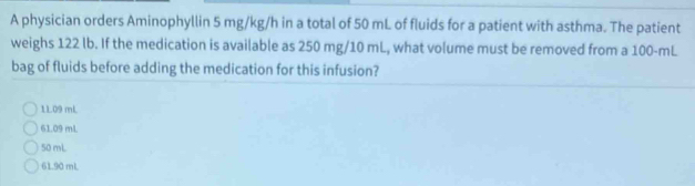 A physician orders Aminophyllin 5 mg/kg/h in a total of 50 mL of fluids for a patient with asthma. The patient
weighs 122 lb. If the medication is available as 250 mg/10 mL, what volume must be removed from a 100-mL
bag of fluids before adding the medication for this infusion?
1L09 mL
61.09 mL
50 mL
61.90 mL