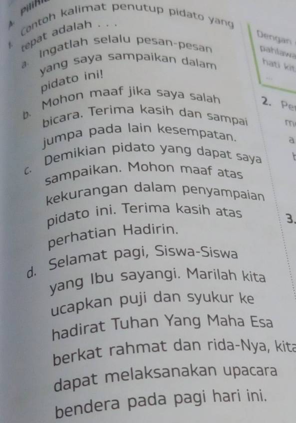 Contoh kalimat penutup pidato yang 
4. tepat adalah . . . 
Dengan 
a. Ingatlah selalu pesan-pesan pahlawa 
yang saya sampaikan dalam 
hati kit 
pidato ini! 
. : 
b. Mohon maaf jika saya salah 2. Pe 
bicara. Terima kasih dan sampai m 
jumpa pada lain kesempatan. 
a 
c. Demikian pidato yang dapat saya 
sampaikan. Mohon maaf atas 
kekurangan dalam penyampaian 
pidato ini. Terima kasih atas 
3. 
perhatian Hadirin. 
d. Selamat pagi, Siswa-Siswa 
yang Ibu sayangi, Marilah kita 
ucapkan puji dan syukur ke 
hadirat Tuhan Yang Maha Esa 
berkat rahmat dan rida-Nya, kita 
dapat melaksanakan upacara 
bendera pada pagi hari ini.