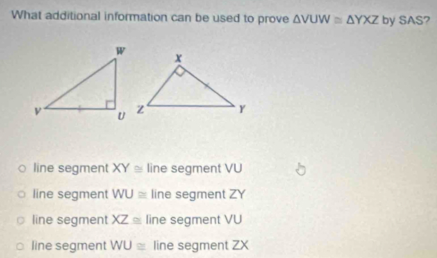 What additional information can be used to prove △ VUW≌ △ YXZ by SAS?
line segment XY≌ line segment VU
line segment WU≌ line segment ZY
line segment XZ≌ line segment VU
line segment WU≌ line segment ZX