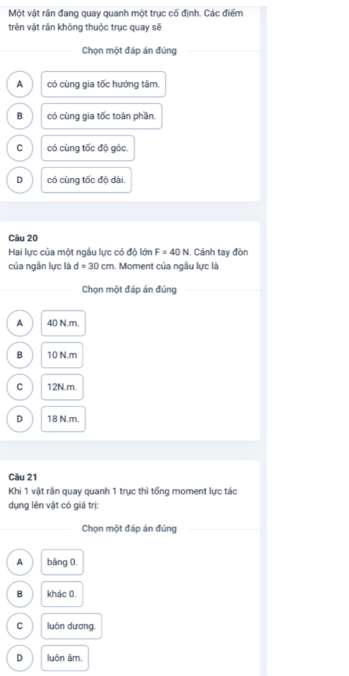 Một vật rần đang quay quanh một trục cố định. Các điểm
trên vật rần không thuộc trục quay sẽ
Chọn một đáp án đúng
A có cùng gia tốc hướng tâm.
B có cùng gia tốc toàn phần.
C có cùng tốc độ góc.
D có cùng tốc độ dài.
Câu 20
Hai lực của một ngẫu lực có độ lớn F=40N. Cánh tay đòn
của ngẫn lực là d=30cm. Moment của ngẫu lực là
Chọn một đáp án đúng
A 40 N.m.
B 10 N. m
C 12N.m.
D 18 N.m.
Câu 21
Khi 1 vật rắn quay quanh 1 trục thì tổng moment lực tác
dụng lên vật có giá trị:
Chọn một đáp án đúng
A bằng 0.
B khác 0.
C luôn dương.
D luôn âm.