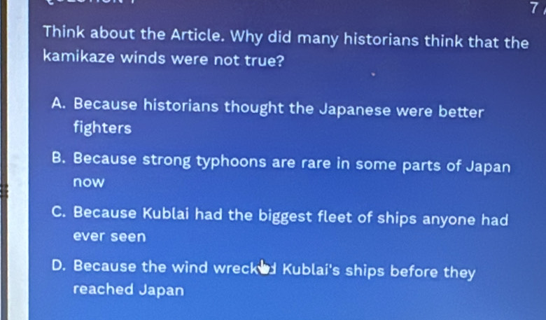 Think about the Article. Why did many historians think that the
kamikaze winds were not true?
A. Because historians thought the Japanese were better
fighters
B. Because strong typhoons are rare in some parts of Japan
now
C. Because Kublai had the biggest fleet of ships anyone had
ever seen
D. Because the wind wrecked Kublai's ships before they
reached Japan