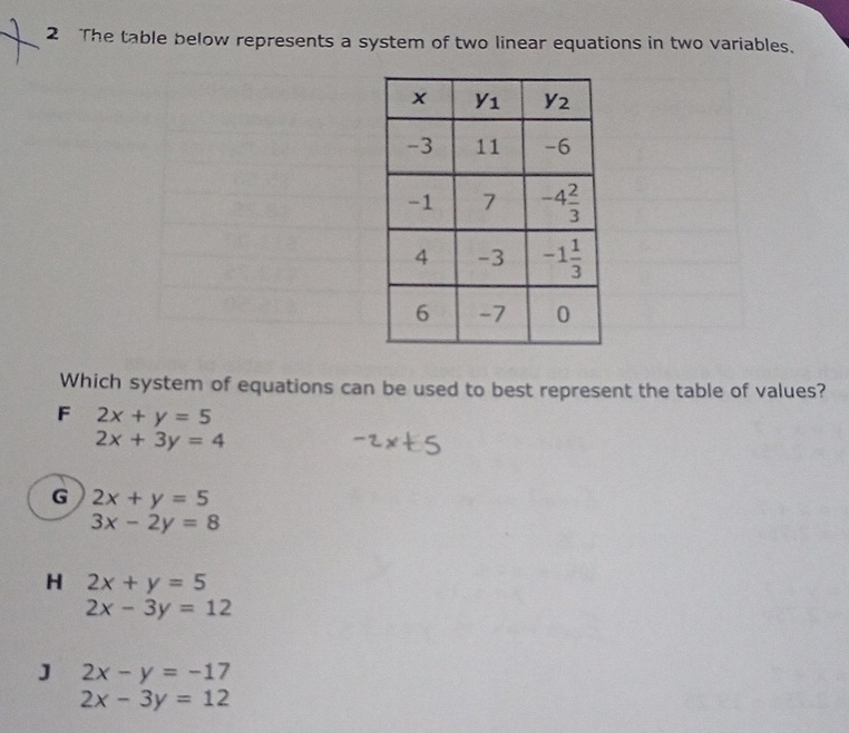 The table below represents a system of two linear equations in two variables.
Which system of equations can be used to best represent the table of values?
F 2x+y=5
2x+3y=4
G 2x+y=5
3x-2y=8
H 2x+y=5
2x-3y=12
J 2x-y=-17
2x-3y=12