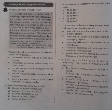 Pilihlah jawaban yang paling benar! Komunitas masyarakat modern ditunjukkan olh
Perhatikan kutipan artikel berikut a. 1), 2), dan 3) angka_..
Mewabahnya virus corona atau Cowid-19 b. 1), 2), dan 4)
di berbagai negara menimbulkan keprihatinan d 2), 4), dan 5) c. 2), 3), dan 4)
masyarakat dunia, termasuk Indonesia.
Mewabahnía virus coronα mendoron e. 3), 4), dan 5)
terbentuknya komunitas peduli corona
Sumedang yang beranggotakan sekira 3. Salah satu unsur dalam komunitas yaitu seperasaan.
20 orang, Salah satu kegiatan komunitas  Makna dari unsur tersebut adalah . . ..
tersebut yaïtu membagikan 1.000 masker dan a   antarindividu memiliki nasib atau kondisi
hond sonitizer kepada masyarakat Sumedang. hidup yang sama
Kegiatan sosial tersebut diharapkan dapat b   antarindividu dalam komunitas memiliki
hubungan yang erat
mencegah penyebaran virus corona. kepentingan
Sumber: htps://nawss.com/komuntas pedu-corona- c. antaranggota komunitas memiliki kesamaan
hang-sanitizen diakses 21 Maret 2020 sumsdang-begikan-1000-masker-dan-up-wery d  antarindividu memiliki ketergantungan untuk
memenuhi kebutuhan fisik
Unsur pembentuk komunitas berdasarkan kutipan e. antarindividu memiliki ketergantungan dalam
artikel tersebut adalah . . . . memenuhi kebutuhan psikologis
persamaan kondisi sebagai korban virus 4. Realitas kearifan lokal dalam kehidupan
corona
b persamaan pengalaman dalam mengatas pernyataan . .. masyarakat yang tepat ditunjukkan oleh 
virus corona
c. persamaan tujuan untuk mengatasi wabah a Kearifan lokal menunjukkan ciri khas suat
virus corona
daerah.
d persamaan aspirasi dalam menentang virus h Kearifan lokal yang ada di setiap daerah
corong
cenderung sama.
e ketergantungan antarindividu dalam c. Kearifan lokal hanya terdapat dalam
masyarakat perdesan.
memenuhi kebutuhan masker d Kearifan lokal terbentuk karena pengarut
2. Perhatikan beberapa komunitas berikut!
perkembangan teknologi
1) Komunitas Sepeda Tua Indonesia
e. Kearifan lokal tidak memberikan pengarul
2) Komunitas Pencinta Lingkungan. dalam kehidupan masyarakat
3) Kelompok Tani Makmur Jaya.
4) Komunitas Peduli Literasi.
5) Kelompok Adat Toraja