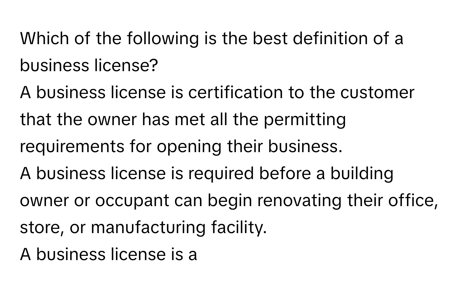 Which of the following is the best definition of a business license?
A business license is certification to the customer that the owner has met all the permitting requirements for opening their business.
A business license is required before a building owner or occupant can begin renovating their office, store, or manufacturing facility.
A business license is a