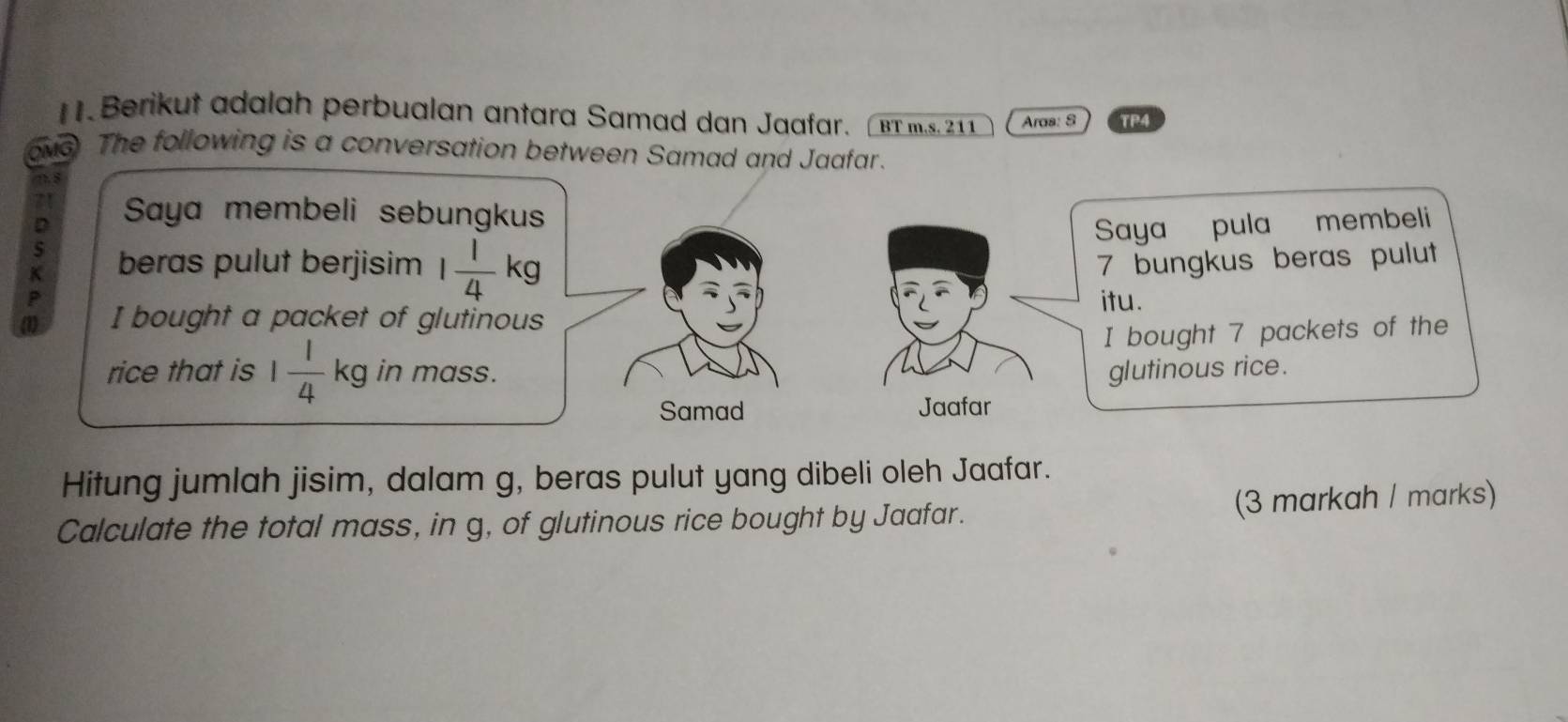 Berikut adalah perbualan antara Samad dan Jaafar. ( B m 11 Aras: 8 TP4 
OMG The following is a conversation between Samad and Jaafar. 
/7. 8 
71 Saya membeli sebungkus 
D 
Saya pula membeli 
K beras pulut berjisim 1 1/4 kg 7 bungkus beras pulut 
P 
(1) I bought a packet of glutinous itu. 
I bought 7 packets of the 
rice that is 1 1/4 kg in mass. glutinous rice. 
Samad Jaafar 
Hitung jumlah jisim, dalam g, beras pulut yang dibeli oleh Jaafar. 
Calculate the total mass, in g, of glutinous rice bought by Jaafar. (3 markah / marks)