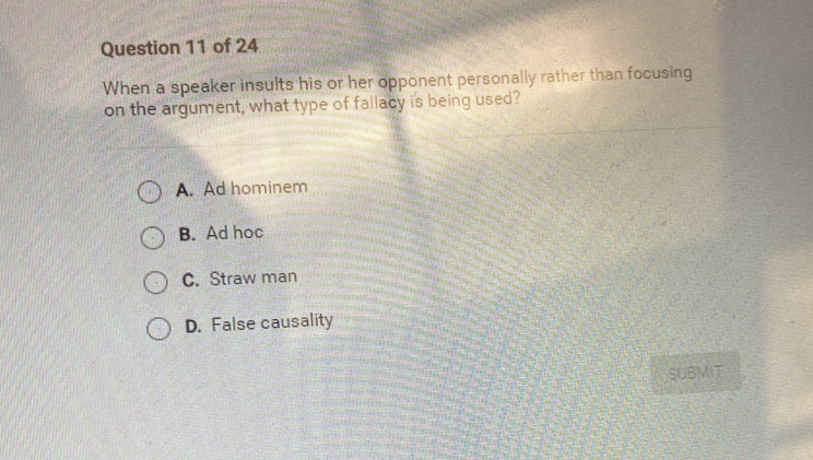 When a speaker insults his or her opponent personally rather than focusing
on the argument, what type of fallacy is being used?
A. Ad hominem
B. Ad hoc
C. Straw man
D. False causality
SUBMIT