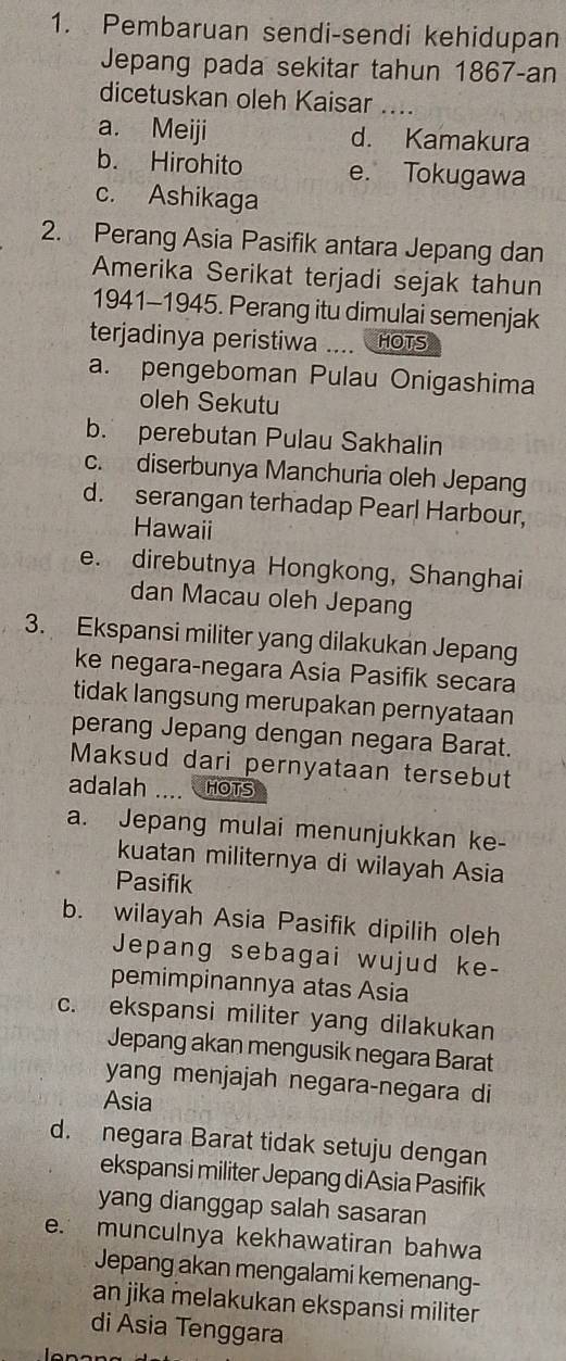 Pembaruan sendi-sendi kehidupan
Jepang pada sekitar tahun 1867-an
dicetuskan oleh Kaisar_
a. Meiji d. Kamakura
b. Hirohito e. Tokugawa
c. Ashikaga
2. Perang Asia Pasifik antara Jepang dan
Amerika Serikat terjadi sejak tahun
1941-1945. Perang itu dimulai semenjak
terjadinya peristiwa HOTS
a. pengeboman Pulau Onigashima
oleh Sekutu
b. perebutan Pulau Sakhalin
c. diserbunya Manchuria oleh Jepang
d. serangan terhadap Pearl Harbour,
Hawaii
e. direbutnya Hongkong, Shanghai
dan Macau oleh Jepang
3. Ekspansi militer yang dilakukan Jepang
ke negara-negara Asia Pasifik secara
tidak langsung merupakan pernyataan
perang Jepang dengan negara Barat.
Maksud dari pernyataan tersebut
adalah .... HOTS
a. Jepang mulai menunjukkan ke-
kuatan militernya di wilayah Asia
Pasifik
b. wilayah Asia Pasifik dipilih oleh
Jepang sebagai wujud ke-
pemimpinannya atas Asia
c. ekspansi militer yang dilakukan
Jepang akan mengusik negara Barat
yang menjajah negara-negara di
Asia
d. negara Barat tidak setuju dengan
ekspansi militer Jepang di Asia Pasifik
yang dianggap salah sasaran
e. munculnya kekhawatiran bahwa
Jepang akan mengalami kemenang-
an jika melakukan ekspansi militer
di Asia Tenggara