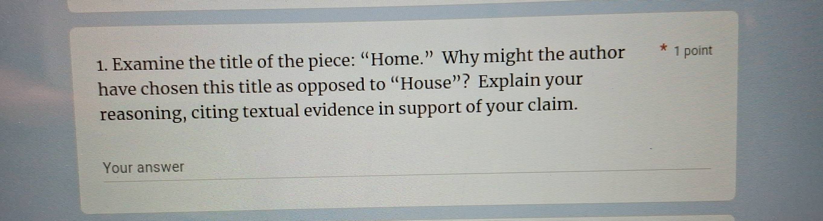 Examine the title of the piece: “Home.” Why might the author * 1 point 
have chosen this title as opposed to “House”? Explain your 
reasoning, citing textual evidence in support of your claim. 
Your answer