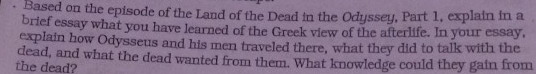 Based on the episode of the Land of the Dead in the Odyssey, Part 1, explain in a 
brief essay what you have learned of the Greek view of the afterlife. In your essay, 
explain how Odysseus and his men traveled there, what they did to talk with the 
dead, and what the dead wanted from them. What knowledge could they gain from 
the dead?