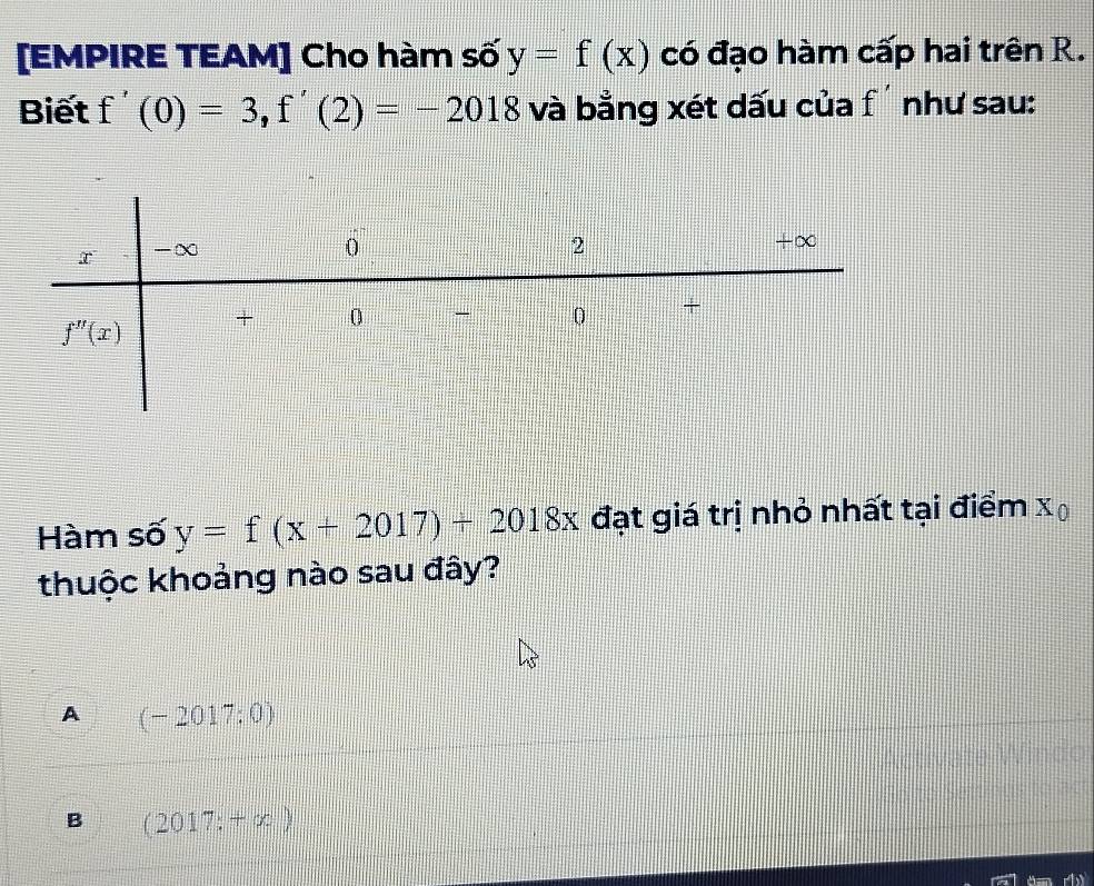 [EMPIRE TEAM] Cho hàm số y=f(x) có đạo hàm cấp hai trên R.
Biết f'(0)=3,f'(2)=-2018 và bằng xét dấu của f' như sau:
Hàm số y=f(x+2017)+2018x đạt giá trị nhỏ nhất tại điểm x
thuộc khoảng nào sau đây?
A (-2017:0)
B (2017:+x)
rby