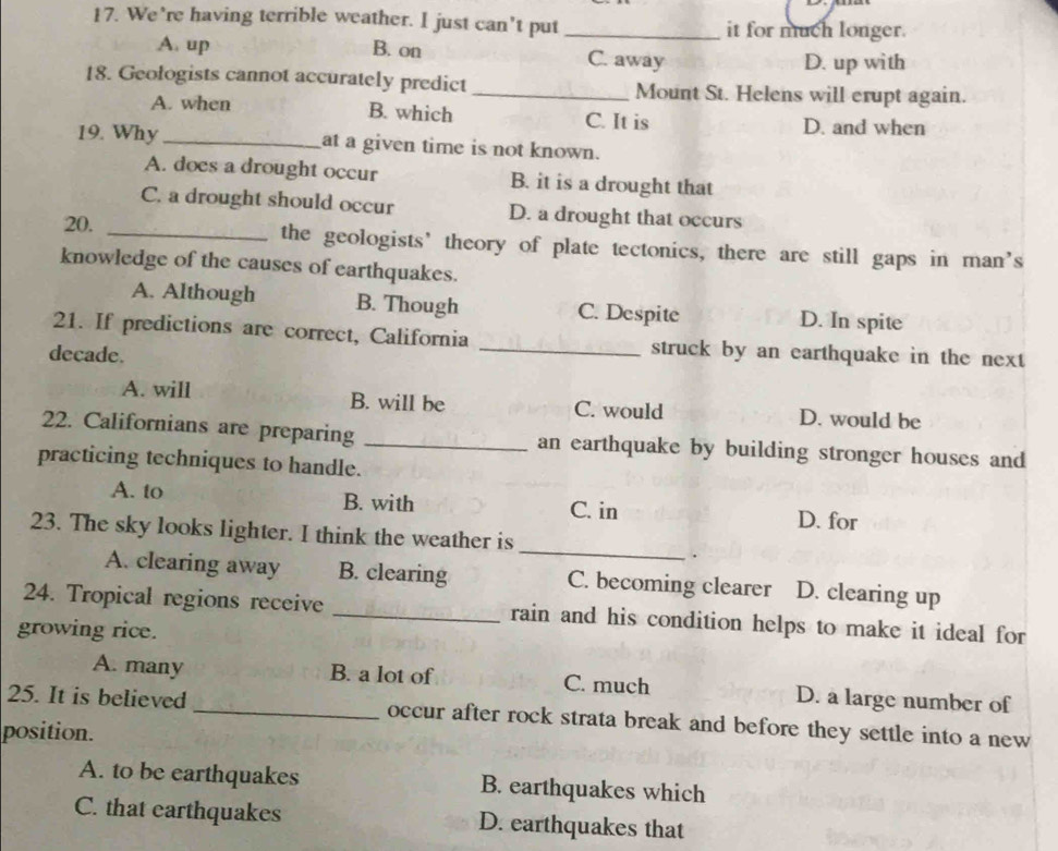 We’re having terrible weather. I just can’t put _it for much longer.
A. up B. on C. away D. up with
18. Geologists cannot accurately predict _Mount St. Helens will erupt again.
A. when B. which C. It is D. and when
19. Why _at a given time is not known.
A. does a drought occur B. it is a drought that
C. a drought should occur D. a drought that occurs
20. _the geologists’ theory of plate tectonics, there are still gaps in man’s
knowledge of the causes of earthquakes.
A. Although B. Though C. Despite D. In spite
21. If predictions are correct, California _struck by an earthquake in the next
decade.
A. will B. will be C. would D. would be
22. Californians are preparing _an earthquake by building stronger houses and
practicing techniques to handle.
A. to B. with D. for
C. in
_
23. The sky looks lighter. I think the weather is
.
A. clearing away B. clearing C. becoming clearer D. clearing up
24. Tropical regions receive _rain and his condition helps to make it ideal for
growing rice.
A. many B. a lot of C. much D. a large number of
25. It is believed_ occur after rock strata break and before they settle into a new
position.
A. to be earthquakes B. earthquakes which
C. that earthquakes D. earthquakes that