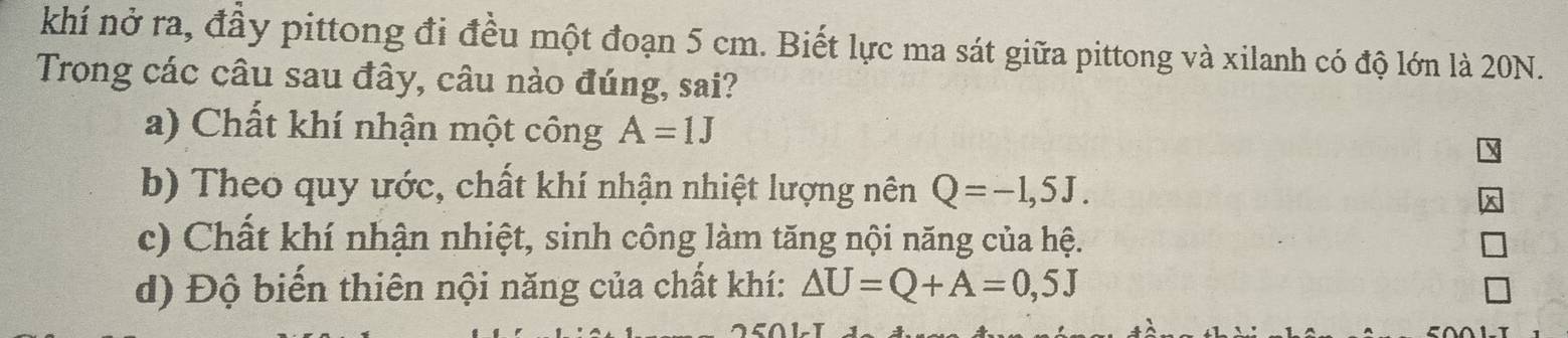 khí nở ra, đầy pittong đi đều một đoạn 5 cm. Biết lực ma sát giữa pittong và xilanh có độ lớn là 20N.
Trong các câu sau đây, câu nào đúng, sai?
a) Chất khí nhận một công A=1J
b) Theo quy ước, chất khí nhận nhiệt lượng nên Q=-1,5J.
c) Chất khí nhận nhiệt, sinh công làm tăng nội năng của hệ.
d) Độ biến thiên nội năng của chất khí: △ U=Q+A=0,5J