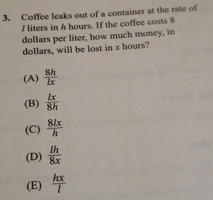 Coffee leaks out of a container at the rate of
l liters in h hours. If the coffee costs 8
dollars per liter, how much money, in
dollars, will be lost in x hours?
(A)  8h/lx 
(B)  lx/8h 
(C)  8lx/h 
(D)  lh/8x 
(E)  hx/l 