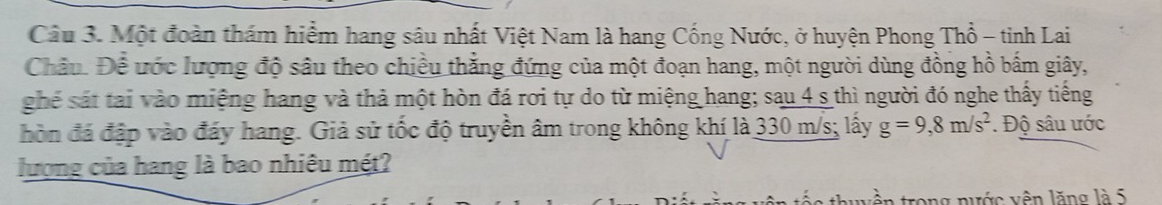 Một đoàn thám hiểm hang sâu nhất Việt Nam là hang Cống Nước, ở huyện Phong Thổ - tinh Lai 
Châu. Để ước lượng độ sâu theo chiều thắng đứng của một đoạn hang, một người dùng đồng hồ bấm giây, 
ghế sát tai vào miệng hang và thả một hòn đá rơi tự do từ miệng hang; sau 4 s thì người đó nghe thấy tiếng 
hòn đá đập vào đáy hang. Giả sử tốc độ truyền âm trong không khí là 330 m/s; lấy g=9, 8m/s^2. Độ sâu ước 
lượng của hang là bao nhiêu mét? 
in trong nước vên lăng là 5