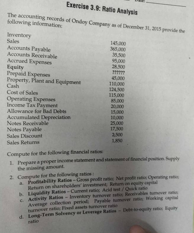 Date._ 
Exercise 3.9: Ratio Analysis 
The accounting records of Ondoy Company as of December 31, 2015 provide the 
following information: 
Inventory 
Sales 145,000
Accounts Payable 365,000
Accounts Receivable 35,500
Accrued Expenses
95,000
Equity 28,500
Prepaid Expenses 
??????
45,000
Property, Plant and Equipment 110,000
Cash 124,500
Cost of Sales 115,000
Operating Expenses 85,000
Income Tax Payment 20,000
Allowance for Bad Debts 15,000
Accumulated Depreciation 10,000
Notes Receivable 25,000
Notes Payable 17,500
Sales Discount 2,500
Sales Returns 1,850
Compute for the following financial ratios: 
1. Prepare a proper income statement and statement of financial position. Supply 
the missing amount. 
2. Compute for the following ratios : 
a. Profitability Ratios - Gross profit ratio; Net profit ratio; Operating ratio; 
Return on shareholders’ investment; Return on equity capital 
b. Liquidity Ratios - Current ratio; Acid test / Quick ratio 
c. Activity Ratios - Inventory turnover ratio; Receivables turnover ratio; 
Average collection period; Payable turnover ratio; Working capital 
turnover ratio; Fixed assets turnover ratio 
d. Long-Term Solvency or Leverage Ratios - Debt-to-equity ratio; Equity 
ratio