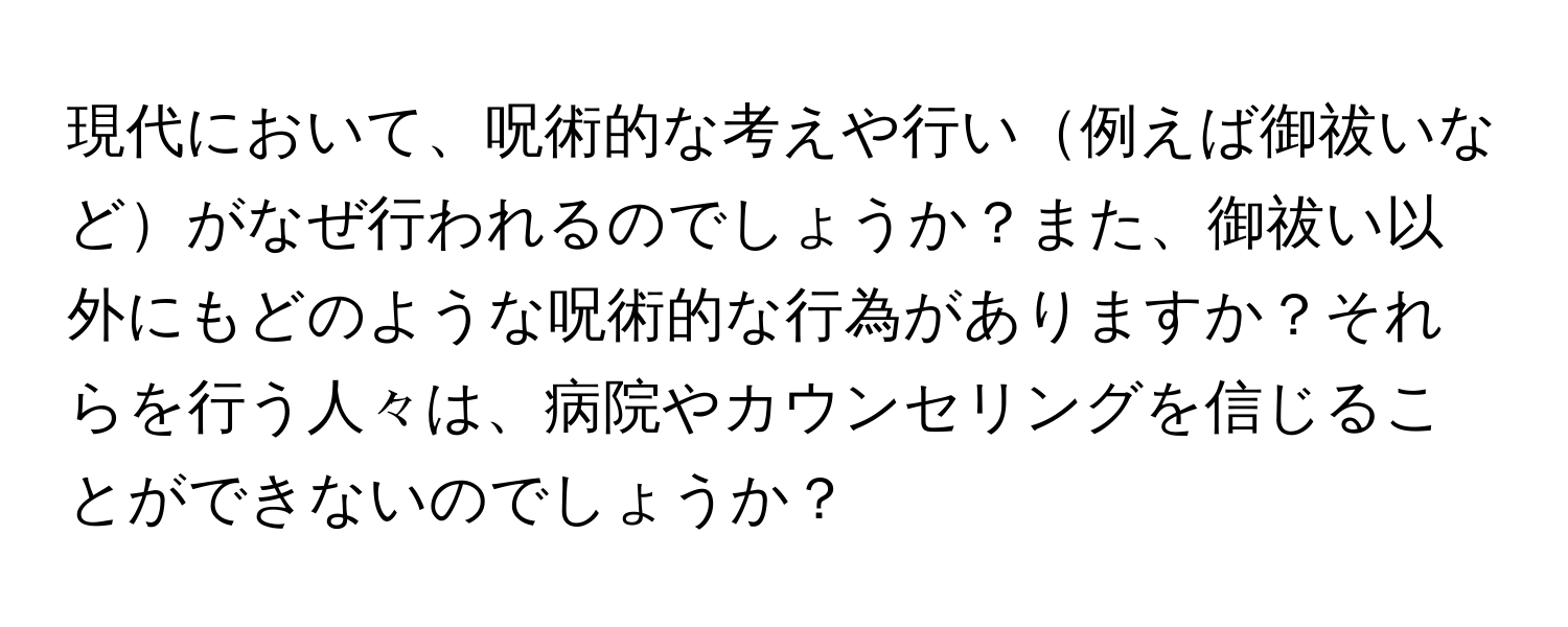 現代において、呪術的な考えや行い例えば御祓いなどがなぜ行われるのでしょうか？また、御祓い以外にもどのような呪術的な行為がありますか？それらを行う人々は、病院やカウンセリングを信じることができないのでしょうか？