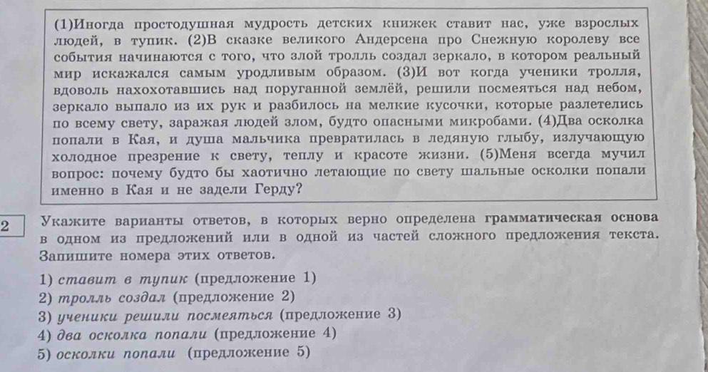 (1)Иногда простодушная мудрость детских книжек ставит нас, уже взрослых
людей, в туπик. (2)В сказке великого Андерсена про Снежную королеву все
события начинаются с того, что злой тролль создал зеркало, в котором реальный
мир искажался самым уродливым образом. (3)И вот когда ученики тролля,
Βдоволь нахохотавШись над поруганной землёй, решили посмеяться над небом,
зеркало вылало из их рук и разбилось на мелкие кусочки, которые разлетелись
по всему свету, заражая людей злом, будто опасными микробами. (4)Два осколка
лоπали в Кая，и душа мальчика превратилась в ледяную глыбу, излучаюшую
холодное презрение к свету, теллу и красоте жизни. (5)Меня всегда мучил
вопрос: почему будто бы хаотично летаюшηие по свету шальные осколки попали
именно в Каяи не задели Герду?
2 Укажите варианты ответов, в которых верно определена грамматнческая основа
в одном из предложений или в одной из частей сложного предложения текста.
Вапишиτе номера этих ответов.
1) ставит в тупик (предложение 1)
2) тролль созδал (предложение 2)
3) ученики решили посмеяться (предложение З)
4) два осколка поΝали (предложение 4)
5) осколки лоΝали (предложение 5)