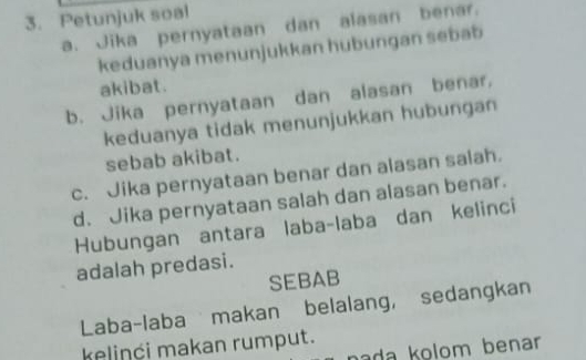 Petunjuk soal 
a. Jika pernyataan dan alasan benar. 
keduanya menunjukkan hubungan sebab 
akibat. 
b. Jika pernyataan dan alasan benar, 
keduanya tidak menunjukkan hubungan 
sebab akibat. 
c. Jika pernyataan benar dan alasan salah. 
d. Jika pernyataan salah dan alasan benar. 
Hubungan antara laba-laba dan kelinci 
adalah predasi. 
SEBAB 
Laba-laba makan belalang, sedangkan 
kelinći makan rumput. 
nada kolom benar