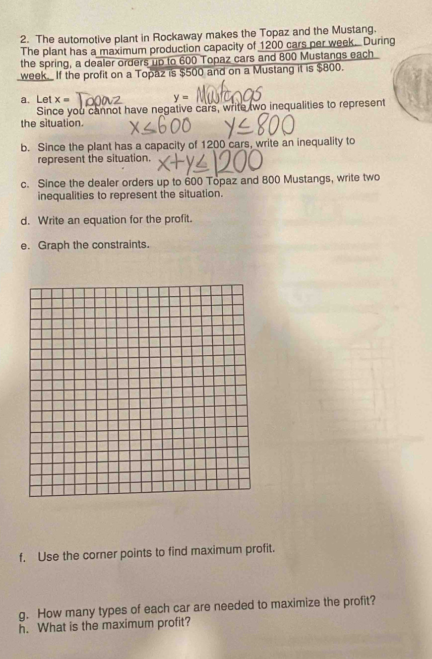 The automotive plant in Rockaway makes the Topaz and the Mustang. 
The plant has a maximum production capacity of 1200 cars per week. During 
the spring, a dealer orders up to 600 Topaz cars and 800 Mustangs each
week. If the profit on a Topaz is $500 and on a Mustang it is $800. 
a、 Let x= y=
Since you cannot have negative cars, write two inequalities to represent 
the situation. 
b. Since the plant has a capacity of 1200 cars, write an inequality to 
represent the situation. 
c. Since the dealer orders up to 600 Topaz and 800 Mustangs, write two 
inequalities to represent the situation. 
d. Write an equation for the profit. 
e. Graph the constraints. 
f. Use the corner points to find maximum profit. 
g. How many types of each car are needed to maximize the profit? 
h. What is the maximum profit?