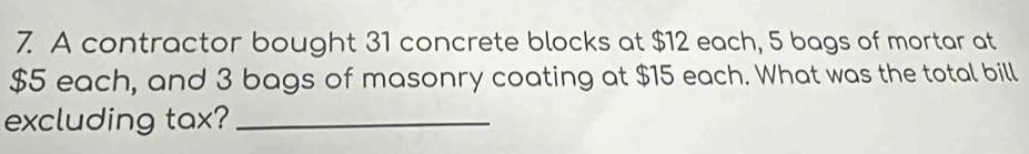 A contractor bought 31 concrete blocks at $12 each, 5 bags of mortar at
$5 each, and 3 bags of masonry coating at $15 each. What was the total bill 
excluding tax?_