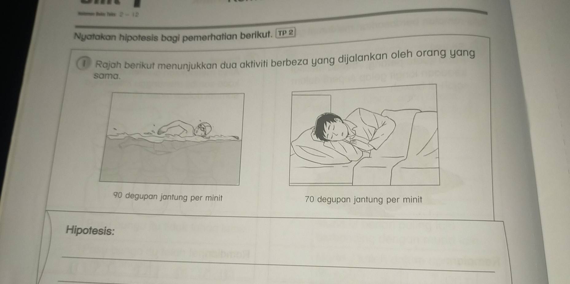 Boks: Twks: 2-12 
Nyatakan hipotesis bagi pemerhatian berikut. |TP 2 
1 Rajah berikut menunjukkan dua aktiviti berbeza yang dijalankan oleh orang yang 
sama.
90 degupan jantung per minit 70 degupan jantung per minit 
Hipotesis: 
_ 
_