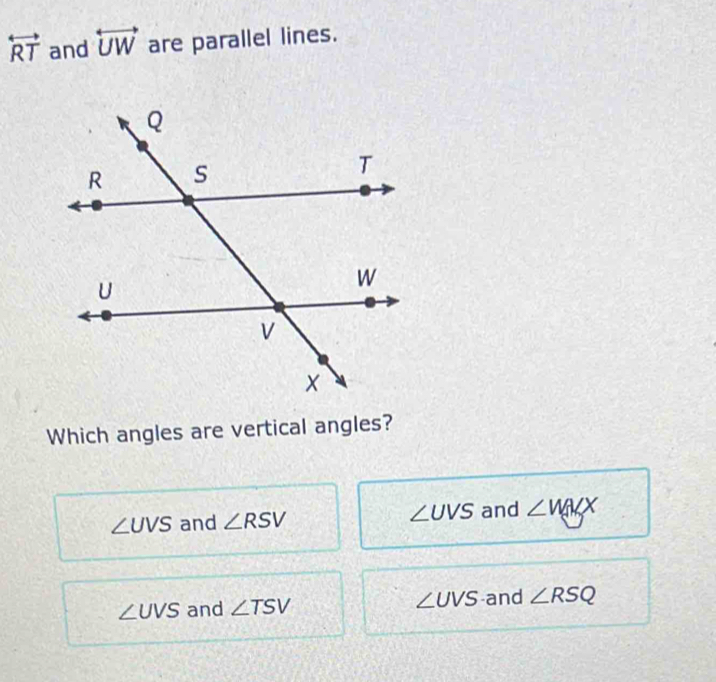 overleftrightarrow RT and overleftrightarrow UW are parallel lines.
Which angles are vertical angles?
∠ UVS and ∠ RSV ∠ UVS and ∠ MKX
∠ UVS and ∠ TSV ∠ UVS and ∠ RSQ