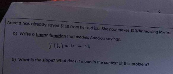 Anecia has already saved $110 from her old job. She now makes $10/hr mowing lawns. 
a) Write a linear function that models Anecia's savings. 
b) What is the slope? What does it mean in the context of this problem?