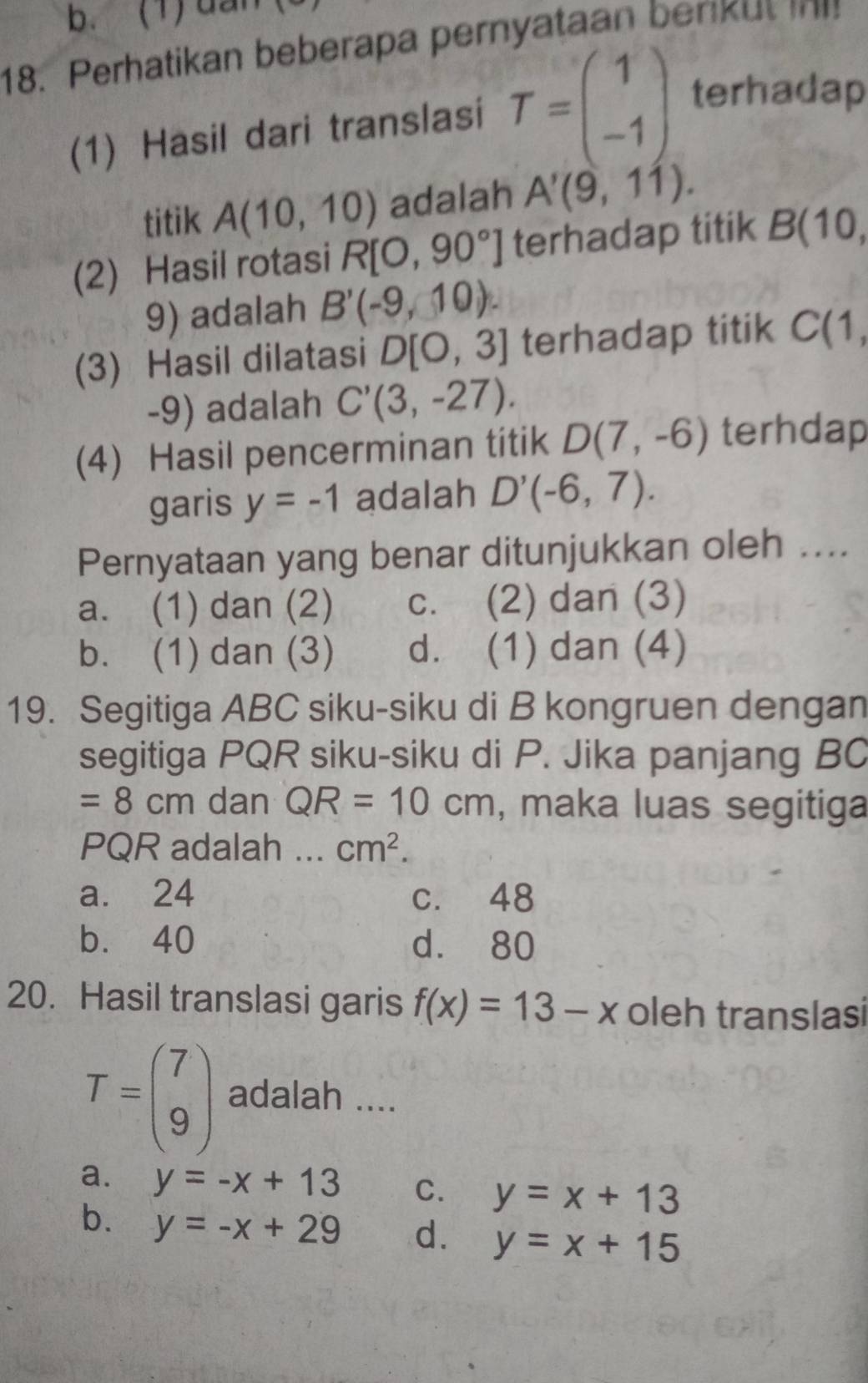 (1)dan
18. Perhatikan beberapa pernyataan berku 
(1) Hasil dari translasi T=beginpmatrix 1 -1endpmatrix terhadap
titik A(10,10) adalah A'(9,11). 
(2) Hasil rotasi R[O,90°] terhadap titik B(10, 
9) adalah B'(-9,10). 
(3) Hasil dilatasi D[0,3] terhadap titik C(1,
-9) adalah C'(3,-27). 
(4) Hasil pencerminan titik D(7,-6) terhdap
garis y=-1 adalah D'(-6,7). 
Pernyataan yang benar ditunjukkan oleh ....
a. (1) dan (2) c. (2) dan (3)
b. (1) dan (3) d. (1) dan (4)
19. Segitiga ABC siku-siku di B kongruen dengan
segitiga PQR siku-siku di P. Jika panjang BC
=8cm dan QR=10cm , maka luas segitiga
PQR adalah ... cm^2.
a. 24 c. 48
b. 40 d. 80
20. Hasil translasi garis f(x)=13-x oleh translasi
T=beginpmatrix 7 9endpmatrix adalah ....
a. y=-x+13 C. y=x+13
b. y=-x+29 d. y=x+15