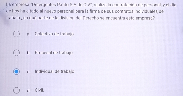 La empresa “Detergentes Patito S.A de C.V”, realiza la contratación de personal, y el día
de hoy ha citado al nuevo personal para la firma de sus contratos individuales de
trabajo ¿en qué parte de la división del Derecho se encuentra esta empresa?
a. Colectivo de trabajo.
b. Procesal de trabajo.
c. Individual de trabajo.
d. Civil.