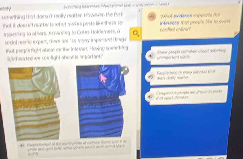 eady Supporting inferences: informational fext = instruction = Level P
something that doesn't really matter. However, the fact 49 What evidence supports the
that it doesn't matter is what makes posts like these so inference that people like to avoid 
appealing to others. According to Cates Holderness, a a canflict anline?
social media expert, there are "so many important things
that people fight about on the internet. Having something Some people complain about débating
lighthearted we can fight about is important."
unmportant ideas
People tend to enjoy debates that
don't really matter.
Competitive people are drawn to posts
that spark debates
9 Peopte looked at the same phota of a drese. Some saw it as
while and gold flefft, while others saw it as blue and black
(nght)