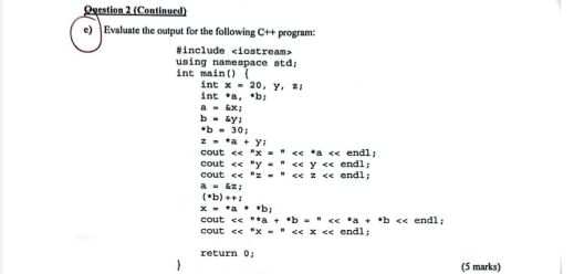 Ouestion 2 (Continued) 
e) Evaluate the output for the following C++ program: 
#include
using namespace std; int marcsin ()
intx=20,y,z;
int*a,*b)
a=6x_1
b=(y)^*b=30;
z=+a+y_i
cout <<^circ x=^circ endl;
xe^ay=''
cout cout <<^ez=e<2<<z< endl; e n d l
a=kz;
(*b)++;
x=*a**b_i
cout <<^ast a+^* << 
cout  <<^circ x=^circ endl; 
return 0 
(5 marks)