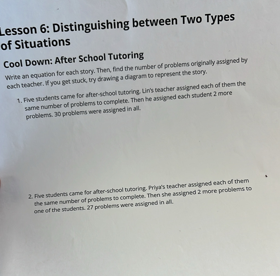 Lesson 6: Distinguishing between Two Types 
of Situations 
Cool Down: After School Tutoring 
Write an equation for each story. Then, find the number of problems originally assigned by 
each teacher. If you get stuck, try drawing a diagram to represent the story. 
1. Five students came for after-school tutoring. Lin’s teacher assigned each of them the 
same number of problems to complete. Then he assigned each student 2 more 
problems. 30 problems were assigned in all. 
2. Five students came for after-school tutoring. Priya’s teacher assigned each of them 
the same number of problems to complete. Then she assigned 2 more problems to 
one of the students. 27 problems were assigned in all.